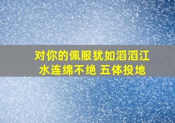 对你的佩服犹如滔滔江水连绵不绝 五体投地